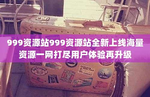 999资源站999资源站全新上线海量资源一网打尽用户体验再升级
