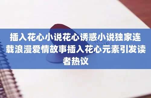 插入花心小说花心诱惑小说独家连载浪漫爱情故事插入花心元素引发读者热议