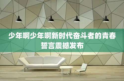 少年啊少年啊新时代奋斗者的青春誓言震撼发布