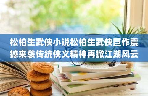 松柏生武侠小说松柏生武侠巨作震撼来袭传统侠义精神再掀江湖风云