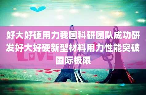 好大好硬用力我国科研团队成功研发好大好硬新型材料用力性能突破国际极限