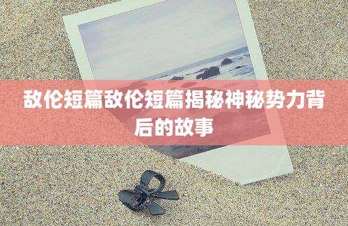 敌伦短篇敌伦短篇揭秘神秘势力背后的故事