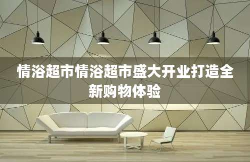 情浴超市情浴超市盛大开业打造全新购物体验