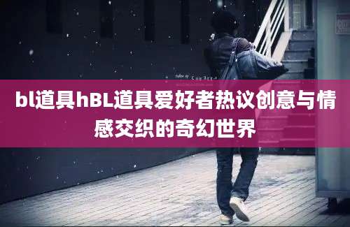 bl道具hBL道具爱好者热议创意与情感交织的奇幻世界