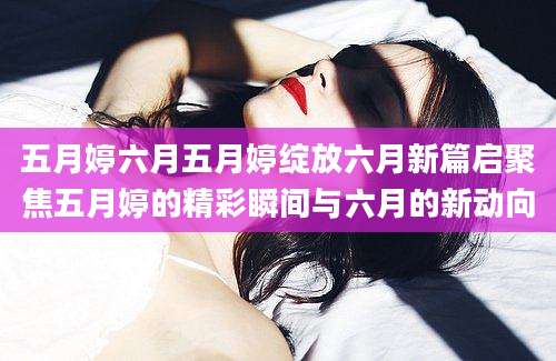 五月婷六月五月婷绽放六月新篇启聚焦五月婷的精彩瞬间与六月的新动向