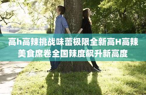 高h高辣挑战味蕾极限全新高H高辣美食席卷全国辣度飙升新高度