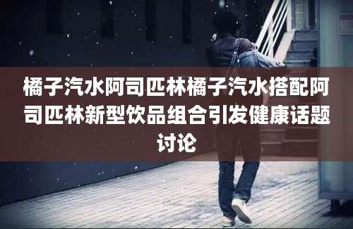 橘子汽水阿司匹林橘子汽水搭配阿司匹林新型饮品组合引发健康话题讨论