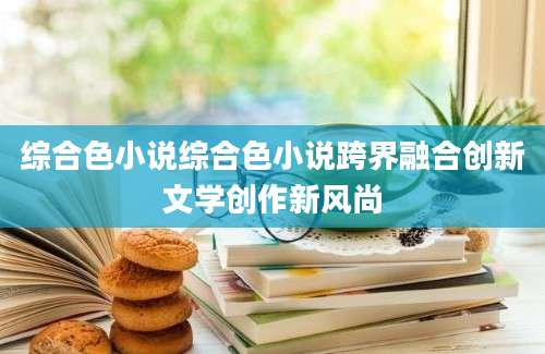 综合色小说综合色小说跨界融合创新文学创作新风尚