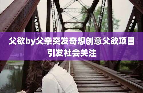 父欲by父亲突发奇想创意父欲项目引发社会关注