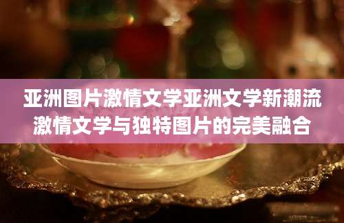 亚洲图片激情文学亚洲文学新潮流激情文学与独特图片的完美融合