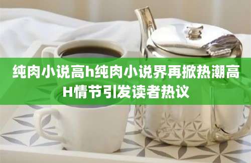 纯肉小说高h纯肉小说界再掀热潮高H情节引发读者热议