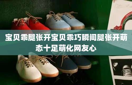 宝贝乖腿张开宝贝乖巧瞬间腿张开萌态十足萌化网友心