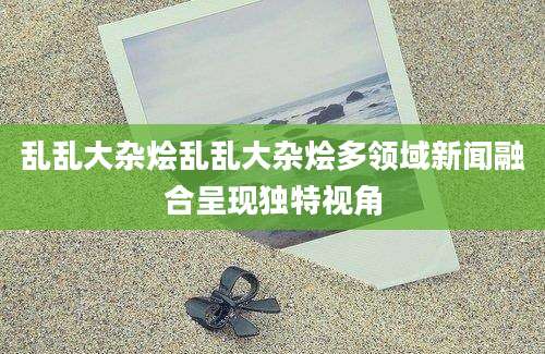 乱乱大杂烩乱乱大杂烩多领域新闻融合呈现独特视角