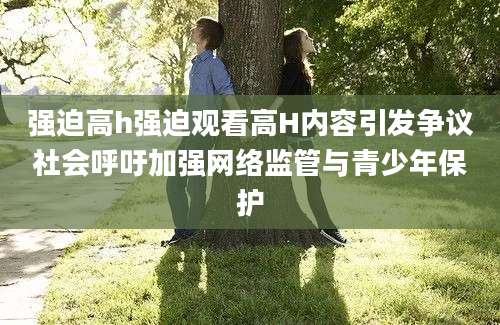 强迫高h强迫观看高H内容引发争议社会呼吁加强网络监管与青少年保护