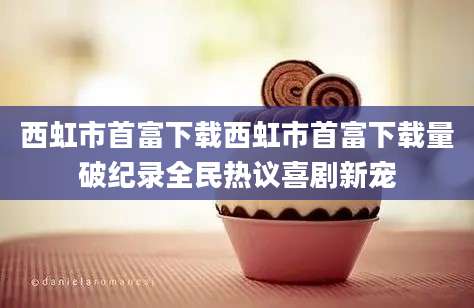 西虹市首富下载西虹市首富下载量破纪录全民热议喜剧新宠