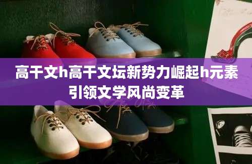 高干文h高干文坛新势力崛起h元素引领文学风尚变革