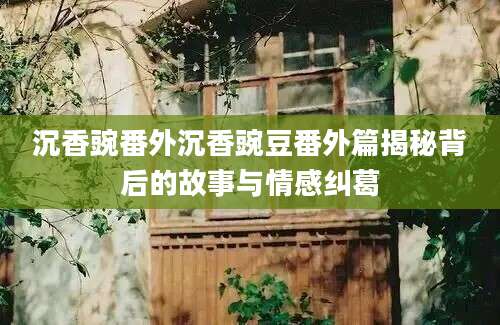 沉香豌番外沉香豌豆番外篇揭秘背后的故事与情感纠葛