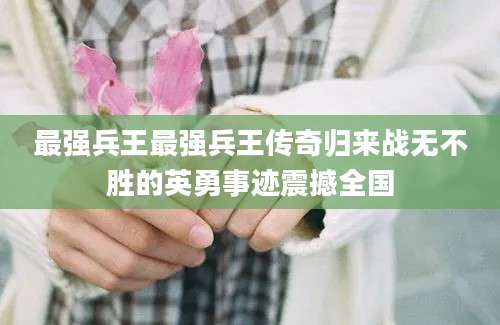 最强兵王最强兵王传奇归来战无不胜的英勇事迹震撼全国