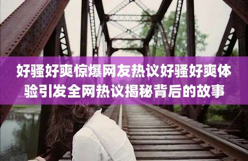 好骚好爽惊爆网友热议好骚好爽体验引发全网热议揭秘背后的故事