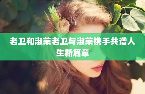 老卫和淑荣老卫与淑荣携手共谱人生新篇章