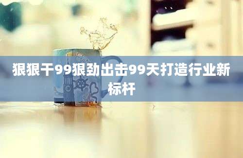 狠狠干99狠劲出击99天打造行业新标杆