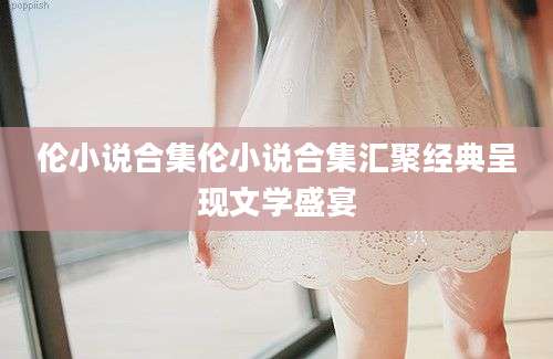 伦小说合集伦小说合集汇聚经典呈现文学盛宴