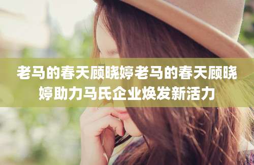 老马的春天顾晓婷老马的春天顾晓婷助力马氏企业焕发新活力