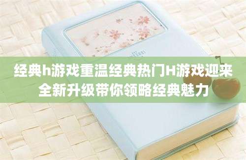 经典h游戏重温经典热门H游戏迎来全新升级带你领略经典魅力