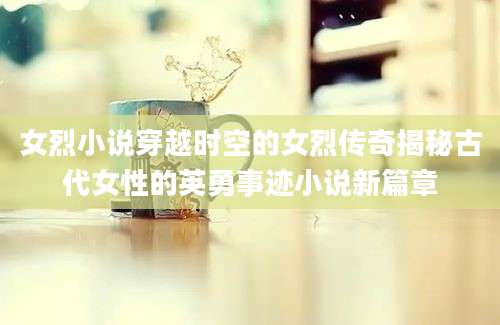女烈小说穿越时空的女烈传奇揭秘古代女性的英勇事迹小说新篇章