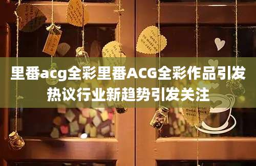 里番acg全彩里番ACG全彩作品引发热议行业新趋势引发关注