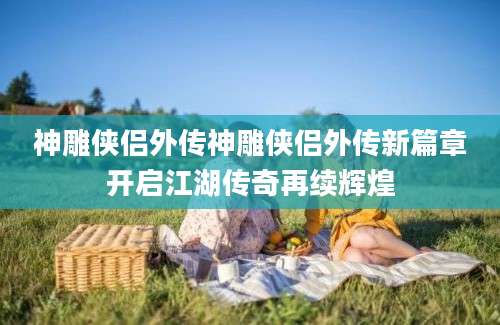 神雕侠侣外传神雕侠侣外传新篇章开启江湖传奇再续辉煌