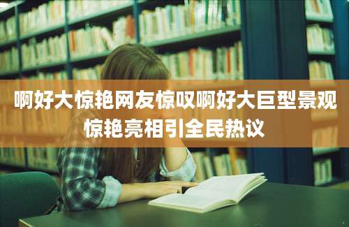 啊好大惊艳网友惊叹啊好大巨型景观惊艳亮相引全民热议