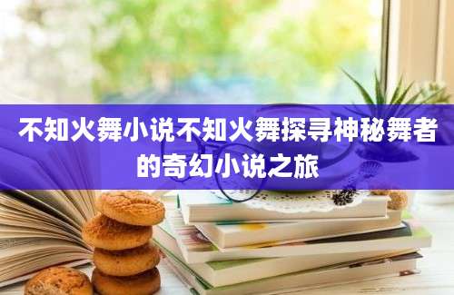 不知火舞小说不知火舞探寻神秘舞者的奇幻小说之旅