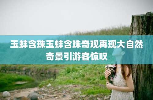 玉蚌含珠玉蚌含珠奇观再现大自然奇景引游客惊叹