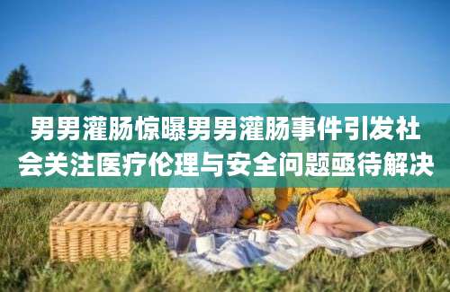 男男灌肠惊曝男男灌肠事件引发社会关注医疗伦理与安全问题亟待解决