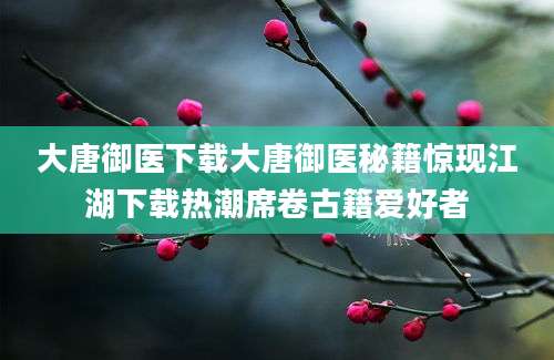大唐御医下载大唐御医秘籍惊现江湖下载热潮席卷古籍爱好者