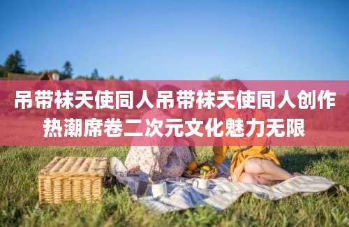 吊带袜天使同人吊带袜天使同人创作热潮席卷二次元文化魅力无限