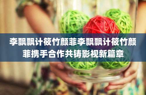 李飘飘计筱竹颜菲李飘飘计筱竹颜菲携手合作共铸影视新篇章