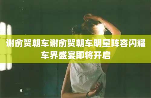 谢俞贺朝车谢俞贺朝车明星阵容闪耀车界盛宴即将开启