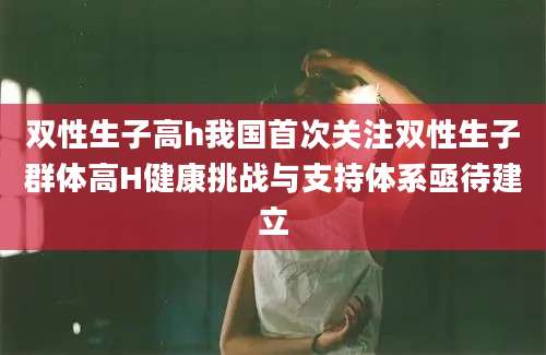 双性生子高h我国首次关注双性生子群体高H健康挑战与支持体系亟待建立