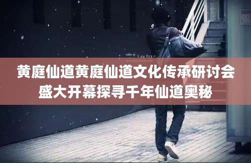 黄庭仙道黄庭仙道文化传承研讨会盛大开幕探寻千年仙道奥秘