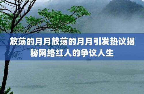 放荡的月月放荡的月月引发热议揭秘网络红人的争议人生