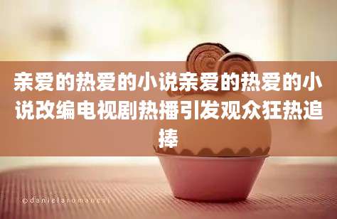 亲爱的热爱的小说亲爱的热爱的小说改编电视剧热播引发观众狂热追捧