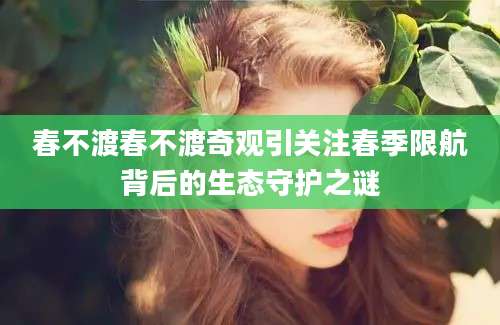 春不渡春不渡奇观引关注春季限航背后的生态守护之谜