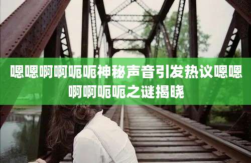 嗯嗯啊啊呃呃神秘声音引发热议嗯嗯啊啊呃呃之谜揭晓