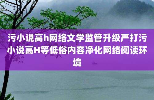 污小说高h网络文学监管升级严打污小说高H等低俗内容净化网络阅读环境