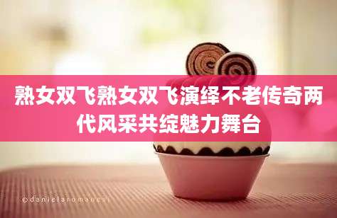 熟女双飞熟女双飞演绎不老传奇两代风采共绽魅力舞台