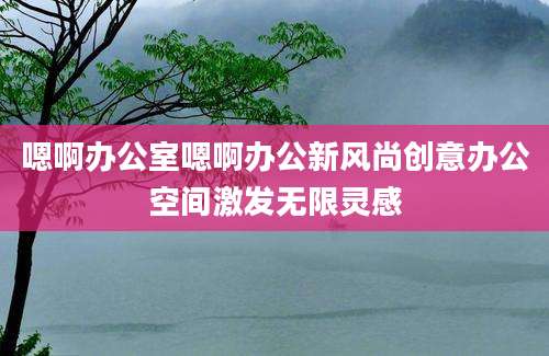 嗯啊办公室嗯啊办公新风尚创意办公空间激发无限灵感