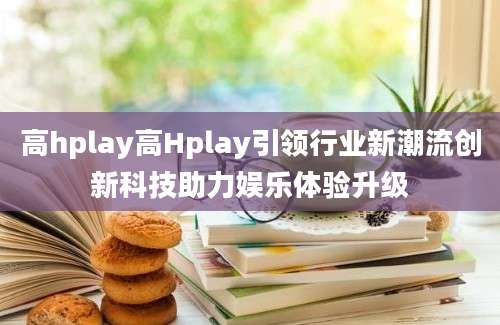 高hplay高Hplay引领行业新潮流创新科技助力娱乐体验升级