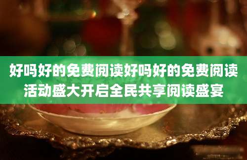 好吗好的免费阅读好吗好的免费阅读活动盛大开启全民共享阅读盛宴